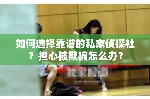 如何选择靠谱的私家侦探社？担心被欺骗怎么办？