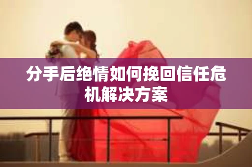 分手后绝情如何挽回信任危机解决方案
