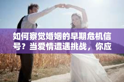 如何察觉婚姻的早期危机信号？当爱情遭遇挑战，你应该怎么办？