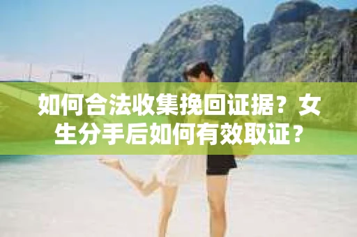 如何合法收集挽回证据？女生分手后如何有效取证？