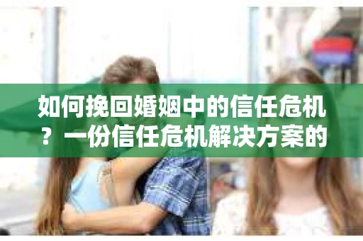 如何挽回婚姻中的信任危机？一份信任危机解决方案的干货指南