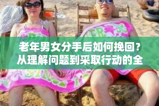 老年男女分手后如何挽回？从理解问题到采取行动的全面指南