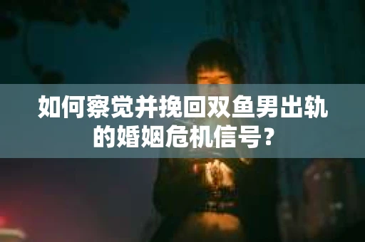 如何察觉并挽回双鱼男出轨的婚姻危机信号？