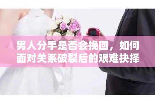 男人分手是否会挽回，如何面对关系破裂后的艰难抉择？