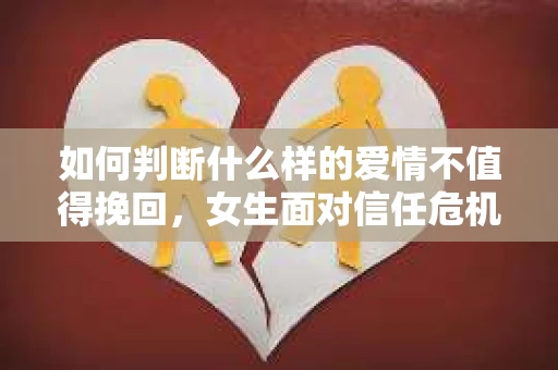 如何判断什么样的爱情不值得挽回，女生面对信任危机怎么办？
