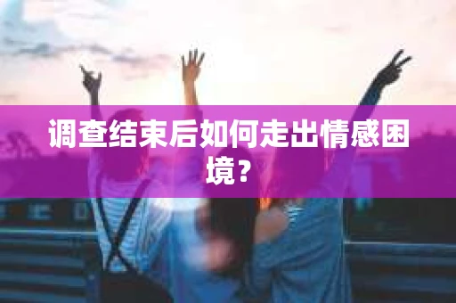 调查结束后如何走出情感困境？