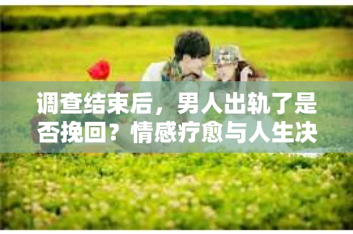 调查结束后，男人出轨了是否挽回？情感疗愈与人生决策的干货指南