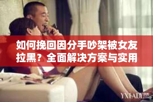 如何挽回因分手吵架被女友拉黑?全面解决方案与实用建议 如何挽回因分手吵架被女友拉黑?全面解决方案与实用建议