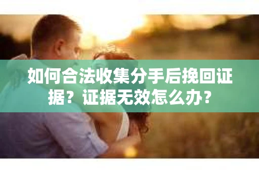 如何合法收集分手后挽回证据？证据无效怎么办？