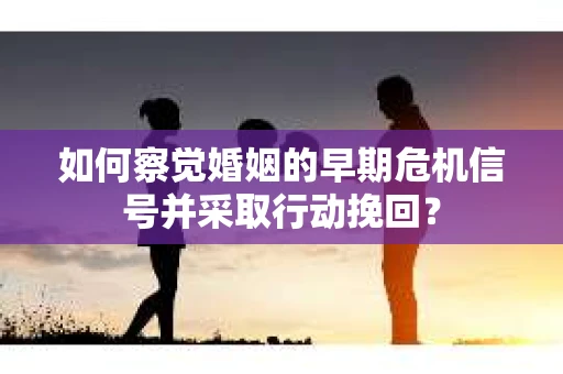 如何察觉婚姻的早期危机信号并采取行动挽回？