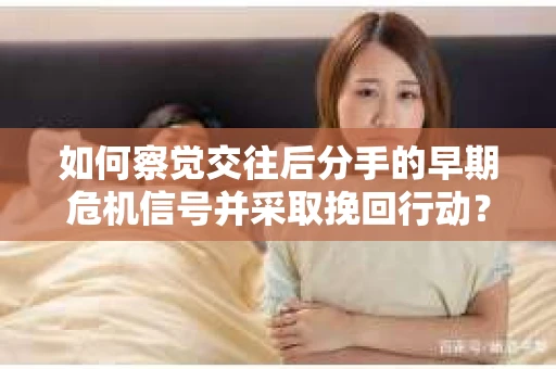 如何察觉交往后分手的早期危机信号并采取挽回行动？