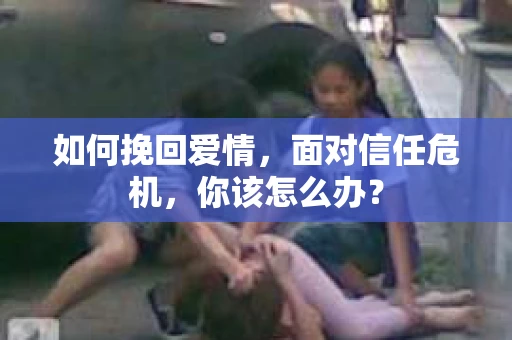 如何挽回爱情，面对信任危机，你该怎么办？