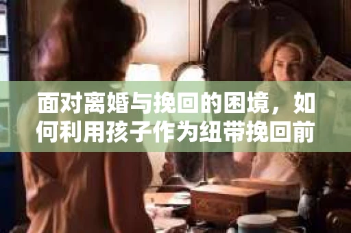 面对离婚与挽回的困境，如何利用孩子作为纽带挽回前夫的技巧？