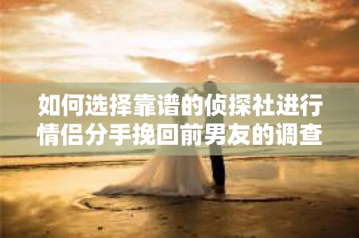 如何选择靠谱的侦探社进行情侣分手挽回前男友的调查？