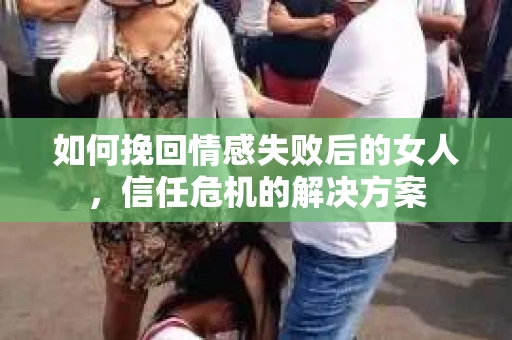 如何挽回情感失败后的女人，信任危机的解决方案