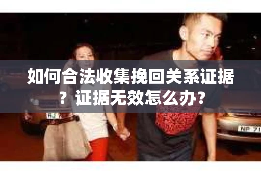 如何合法收集挽回关系证据？证据无效怎么办？