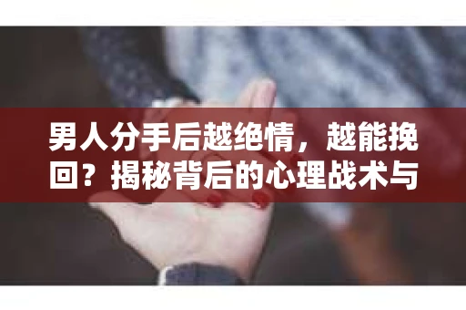男人分手后越绝情，越能挽回？揭秘背后的心理战术与实际操作