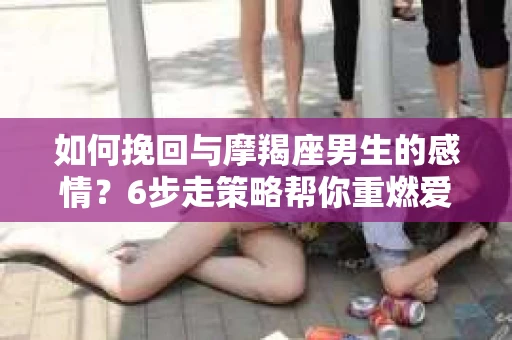 如何挽回与摩羯座男生的感情？6步走策略帮你重燃爱情之火