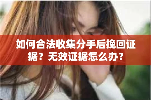 如何合法收集分手后挽回证据？无效证据怎么办？
