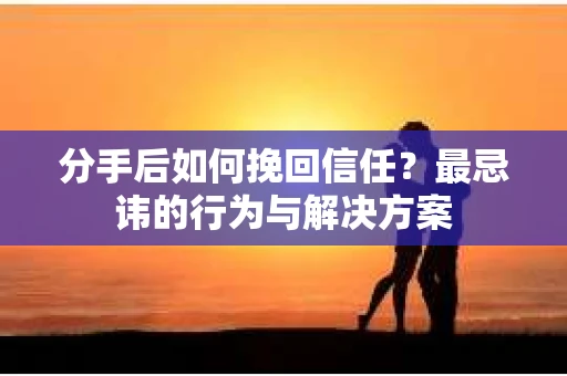 分手后如何挽回信任？最忌讳的行为与解决方案