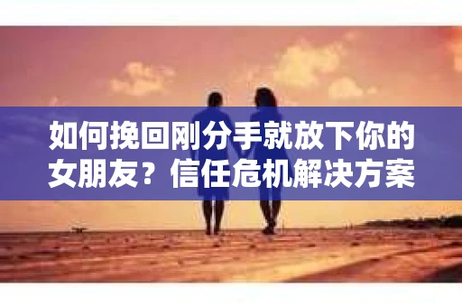 如何挽回刚分手就放下你的女朋友？信任危机解决方案