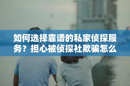 如何选择靠谱的私家侦探服务？担心被侦探社欺骗怎么办？