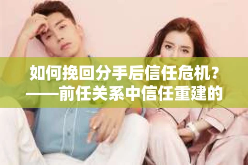 如何挽回分手后信任危机？——前任关系中信任重建的实用指南