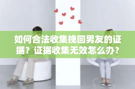如何合法收集挽回男友的证据？证据收集无效怎么办？