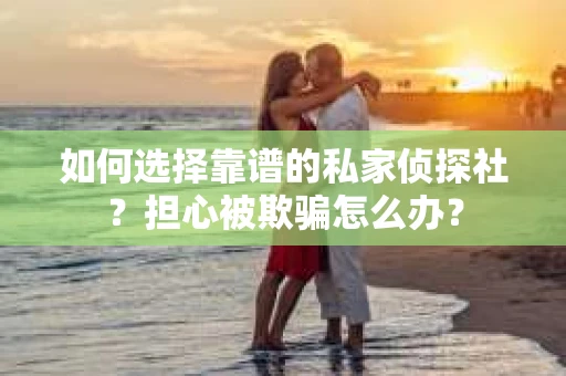 如何选择靠谱的私家侦探社？担心被欺骗怎么办？