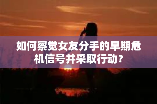 如何察觉女友分手的早期危机信号并采取行动？