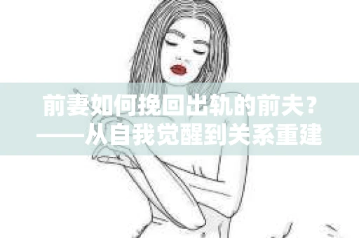 前妻如何挽回出轨的前夫？——从自我觉醒到关系重建的全面指南