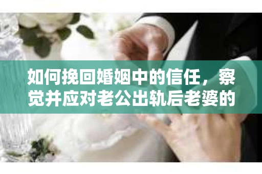 如何挽回婚姻中的信任，察觉并应对老公出轨后老婆的危机信号