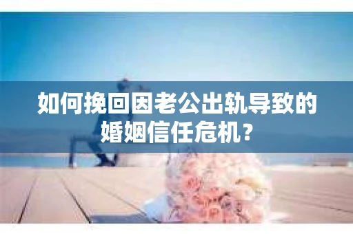 如何挽回因老公出轨导致的婚姻信任危机？