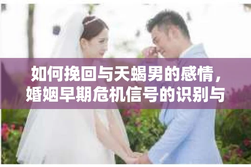 如何挽回与天蝎男的感情，婚姻早期危机信号的识别与应对