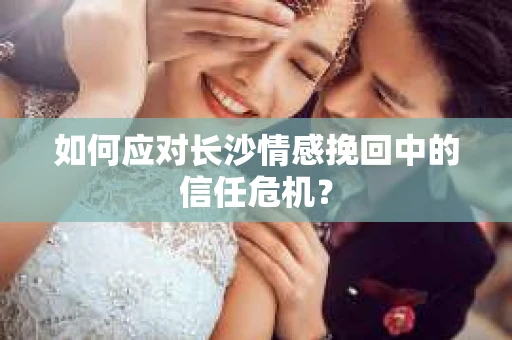 如何应对长沙情感挽回中的信任危机？