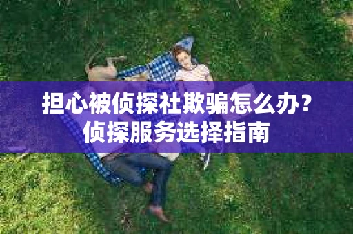 担心被侦探社欺骗怎么办？侦探服务选择指南