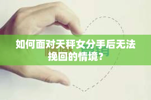 如何面对天秤女分手后无法挽回的情境？