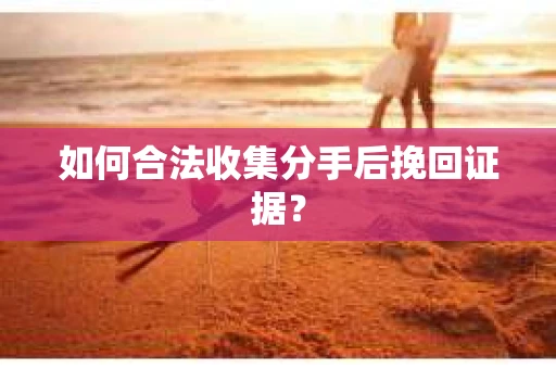 如何合法收集分手后挽回证据？