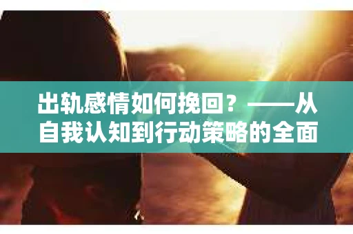出轨感情如何挽回？——从自我认知到行动策略的全面解析