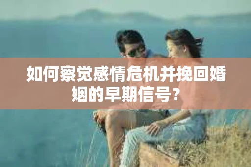 如何察觉感情危机并挽回婚姻的早期信号？