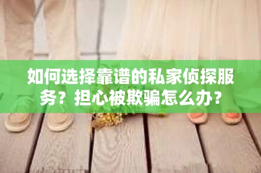 如何选择靠谱的私家侦探服务？担心被欺骗怎么办？