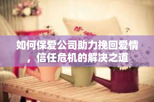 如何保爱公司助力挽回爱情，信任危机的解决之道