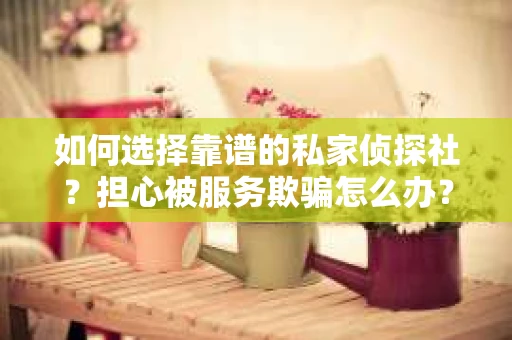 如何选择靠谱的私家侦探社？担心被服务欺骗怎么办？