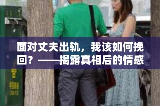 面对丈夫出轨,我该如何挽回?——揭露真相后的情感疗愈与人生决策 面对丈夫出轨,我该如何挽回?——揭露真相后的情感疗愈与人生决策