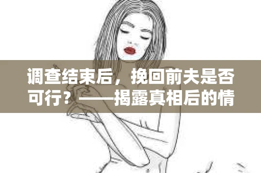 调查结束后，挽回前夫是否可行？——揭露真相后的情感疗愈与人生决策