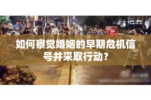 如何察觉婚姻的早期危机信号并采取行动？