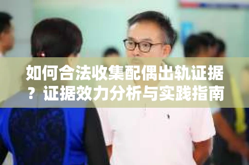 如何合法收集配偶出轨证据？证据效力分析与实践指南