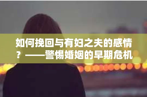 如何挽回与有妇之夫的感情？——警惕婚姻的早期危机信号