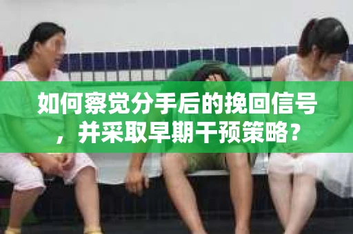 如何察觉分手后的挽回信号，并采取早期干预策略？