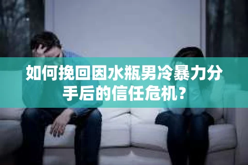 如何挽回因水瓶男冷暴力分手后的信任危机？